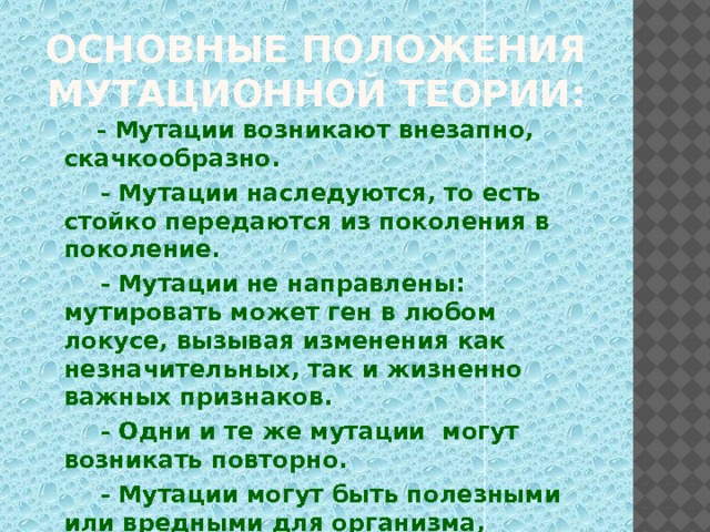 Основные положения мутационной теории:   - Мутации возникают внезапно, скачкообразно.  - Мутации наследуются, то есть стойко передаются из поколения в поколение.  - Мутации не направлены: мутировать может ген в любом локусе, вызывая изменения как незначительных, так и жизненно важных признаков.  - Одни и те же мутации могут возникать повторно.  - Мутации могут быть полезными или вредными для организма, доминантными или рецессивными.  