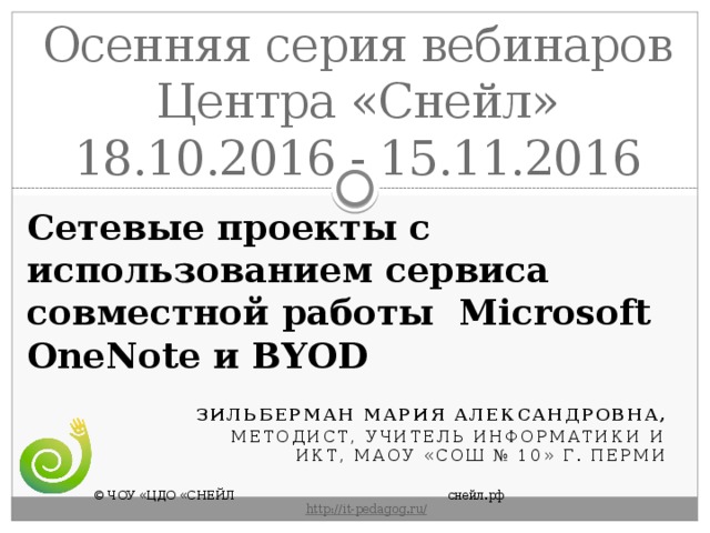 Осенняя серия вебинаров Центра «Снейл» 18.10.2016 - 15.11.2016 Сетевые проекты с использованием сервиса совместной работы  Microsoft OneNote и BYOD Зильберман Мария Александровна, методист, учитель информатики и ИКТ, МАОУ «СОШ № 10» г. Перми © ЧОУ «ЦДО «СНЕЙЛ       снейл.рф       http :// it - pedagog . ru / 