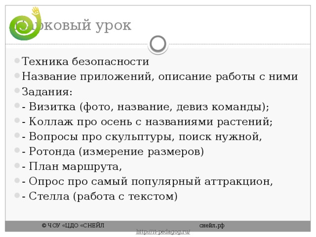 Парковый урок Техника безопасности Название приложений, описание работы с ними Задания: - Визитка (фото, название, девиз команды); - Коллаж про осень с названиями растений; - Вопросы про скульптуры, поиск нужной, - Ротонда (измерение размеров) - План маршрута, - Опрос про самый популярный аттракцион, - Стелла (работа с текстом) © ЧОУ «ЦДО «СНЕЙЛ       снейл.рф       http :// it - pedagog . ru / 