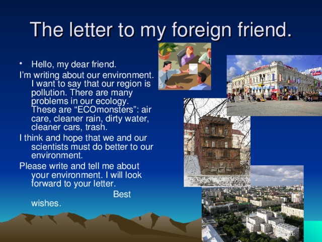 The letter to my foreign friend. Hello, my dear friend. I’m writing about our environment. I want to say that our region is pollution. There are many problems in our ecology. These are “ECOmonsters”: air care, cleaner rain, dirty water, cleaner cars, trash. I think and hope that we and our scientists must do better to our environment. Please write and tell me about your environment. I will look forward to your letter.  Best wishes. 