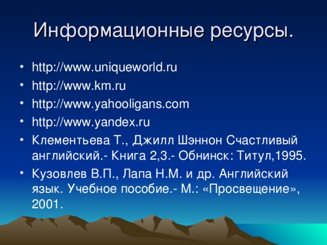 Информационные ресурсы. http://www.uniqueworld.ru http://www.km.ru http://www.yahooligans.com http://www.yandex.ru Клементьева Т., Джилл Шэннон Счастливый английский.- Книга 2,3.- Обнинск: Титул,1995. Кузовлев В.П., Лапа Н.М. и др. Английский язык. Учебное пособие.- М.: «Просвещение», 2001. 