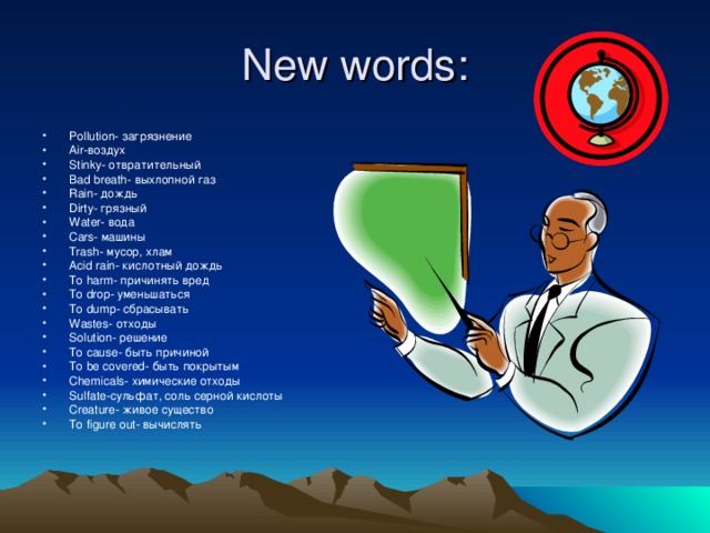 New words: Pollution - загрязнение Air- воздух Stinky- отвратительный Bad breath- выхлопной газ Rain- дождь Dirty- грязный Water- вода Cars- машины Trash- мусор, хлам Acid rain- кислотный дождь To harm - причинять вред To drop - уменьшаться To dump - сбрасывать Wastes- отходы Solution- решение To cause - быть причиной To be covered- быть покрытым Chemicals- химические отходы Sulfate- сульфат, соль серной кислоты Creature - живое существо To figure out- вычислять  