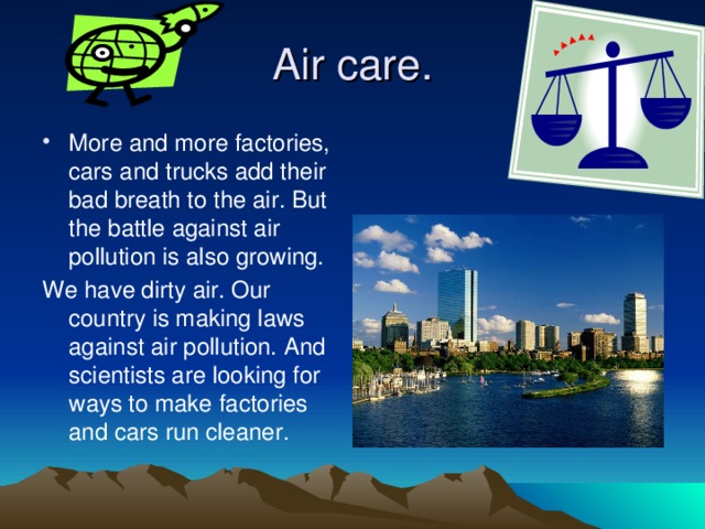 Air care. More and more factories, cars and trucks add their bad breath to the air. But the battle against air pollution is also growing. We have dirty air. Our country is making laws against air pollution. And scientists are looking for ways to make factories and cars run cleaner. 