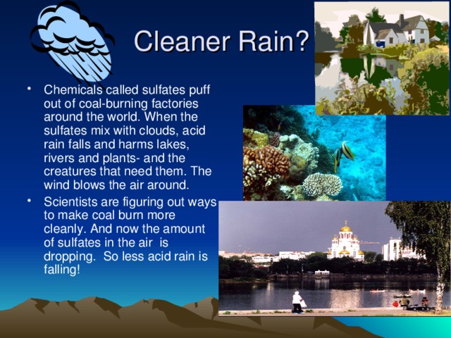 Cleaner Rain? Chemicals called sulfates puff out of coal-burning factories around the world. When the sulfates mix with clouds, acid rain falls and harms lakes, rivers and plants- and the creatures that need them. The wind blows the air around. Scientists are figuring out ways to make coal burn more cleanly. And now the amount of sulfates in the air is dropping. So less acid rain is falling! 