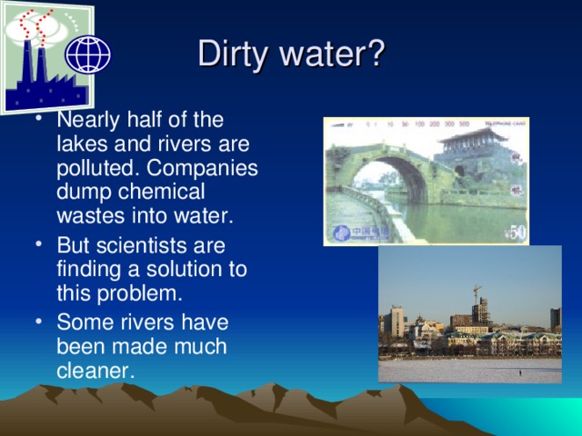 Dirty water? Nearly half of the lakes and rivers are polluted. Companies dump chemical wastes into water. But scientists are finding a solution to this problem. Some rivers have been made much cleaner. 