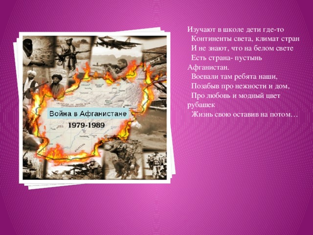 Изучают в школе дети где-то    Континенты света, климат стран    И не знают, что на белом свете    Есть страна- пустынь Афганистан.    Воевали там ребята наши,    Позабыв про нежности и дом,    Про любовь и модный цвет рубашек    Жизнь свою оставив на потом…   