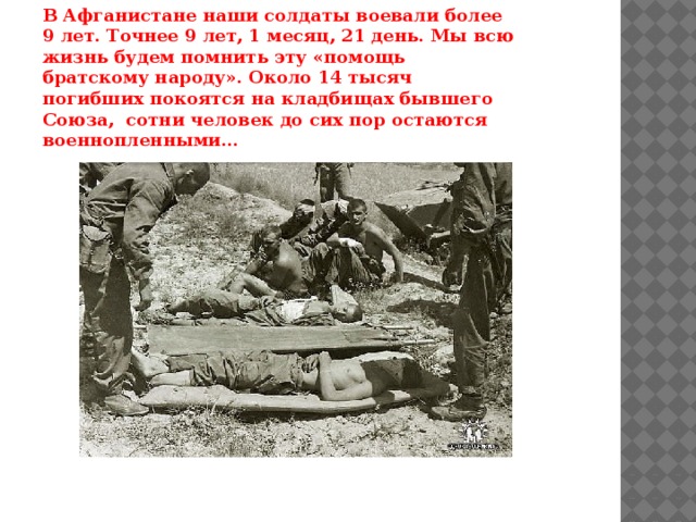 В Афганистане наши солдаты воевали более 9 лет. Точнее 9 лет, 1 месяц, 21 день. Мы всю жизнь будем помнить эту «помощь братскому народу». Около 14 тысяч погибших покоятся на кладбищах бывшего Союза,  сотни человек до сих пор остаются военнопленными… 