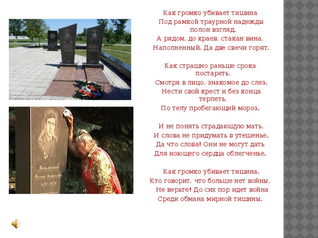 Как громко убивает тишина  Под рамкой траурной надежды полон взгляд. А рядом, до краев, стакан вина,  Наполненный. Да две свечи горят. Как страшно раньше срока постареть,  Смотря в лицо, знакомое до слез.  Нести свой крест и без конца терпеть, По телу пробегающий мороз.  И не понять страдающую мать,  И слова не придумать в утешенье. Да что слова! Они не могут дать Для ноющего сердца облегченье.  Как громко убивает тишина. Кто говорит, что больше нет войны,   Не верьте! До сих пор идет война Среди обмана мирной тишины. 