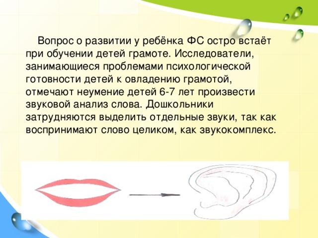  Вопрос о развитии у ребёнка ФС остро встаёт при обучении детей грамоте. Исследователи, занимающиеся проблемами психологической готовности детей к овладению грамотой, отмечают неумение детей 6-7 лет произвести звуковой анализ слова. Дошкольники затрудняются выделить отдельные звуки, так как воспринимают слово целиком, как звукокомплекс. 