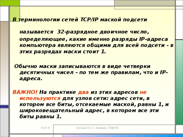 В терминологии сетей TCP/IP маской подсети называется  32-разрядное двоичное число, определяющее, какие именно разряды IP-адреса компьютера являются общими для всей подсети - в этих разрядах маски стоит 1.   Обычно маски записываются в виде четверки десятичных чисел - по тем же правилам, что и IP-адреса.   ВАЖНО! На практике два из этих адресов не используются для узлов сети: адрес сети, в котором все биты, отсекаемые маской, равны 1, и широковещательный адрес, в котором все эти биты равны 1. 