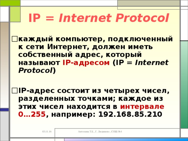 IP = Internet Protocol каждый компьютер, подключенный к сети Интернет, должен иметь собственный адрес, который называют IP-адресом ( IP = Internet Protocol )  IP -адрес состоит из четырех чисел, разделенных точками; каждое из этих чисел находится в интервале 0…255 , например: 192.168.85.210 