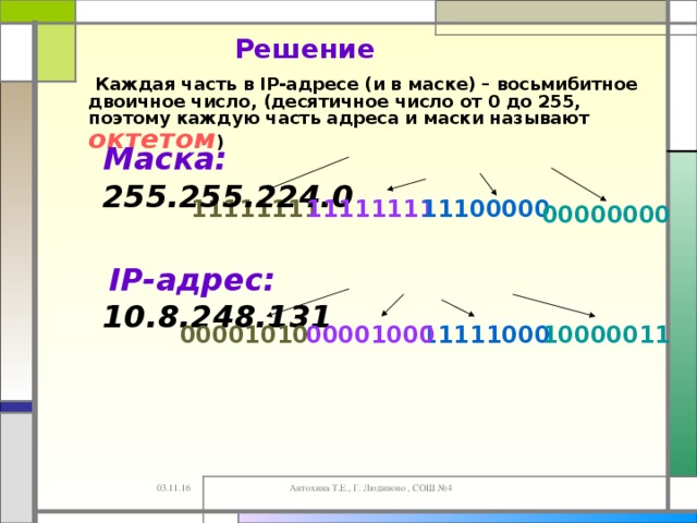 Решение  Каждая часть в IP-адресе (и в маске) – восьмибитное двоичное число, (десятичное число от 0 до 255, поэтому каждую часть адреса и маски называют октетом )  Маска: 255.255.224.0 11100000  11111111  11111111  00000000   IP -адрес: 10.8.248.131 10000011 00001010  11111000  00001000  