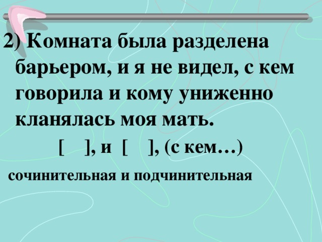 2) Комната была разделена барьером, и я не видел, с кем говорила и кому униженно кланялась моя мать.  [ ], и [ ], (с кем…)  сочинительная и подчинительная 