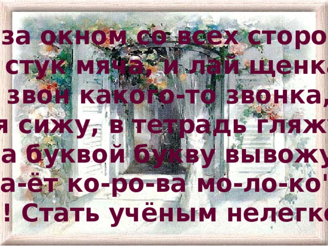 А за окном со всех сторон:  И стук мяча, и лай щенка,  И звон какого-то звонка, -  А я сижу, в тетрадь гляжу -  За буквой букву вывожу:  