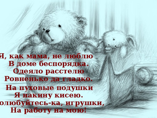 Я, как мама, не люблю  В доме беспорядка.  Одеяло расстелю  Ровненько да гладко.  На пуховые подушки  Я накину кисею.  Полюбуйтесь-ка, игрушки,  На работу на мою!