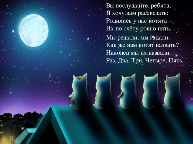 Вы послушайте, ребята,  Я хочу вам рассказать:  Родились у нас котята -  Их по счёту ровно пять. Мы решали, мы гадали:  Как же нам котят назвать?  Наконец мы их назвали:  Раз, Два, Три, Четыре, Пять.