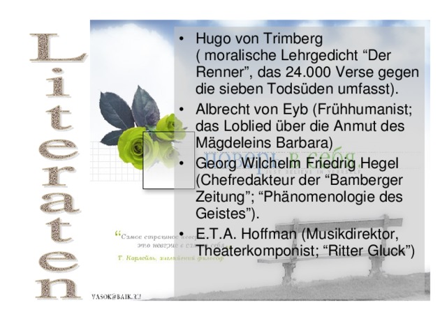 Hugo von Trimberg ( moralische Lehrgedicht “Der Renner”, das 24.000 Verse gegen die sieben Tods üden umfasst). Albrecht von Eyb (Frühhumanist; das Loblied über die Anmut des Mägdeleins Barbara) Georg Wilchelm Friedrig Hegel (Chefredakteur der “Bamberger Zeitung”; “Phänomenologie des Geistes”). E.T.A. Hoffman (Musikdirektor, Theaterkomponist; “Ritter Gluck”) 