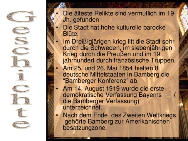 Die älteste Relikte sind vermutlich im 19 Jh. gefunden Die Stadt hat hohe kulturelle barocke Blüte. Im Drei β igjärigen krieg litt die Stadt sehr durch die Schweden, im siebenjährigen Krieg durch die Preu β en und im 19. jahrhundert durch französische Truppen. Am 25. und 26. Mai 1854 hielten 8 deutsche Mittelstaaten in Bamberg die “Bamberger Konferenz” ab. Am 14. August 1919 wurde die erste demokratische Verfassung Bayerns ( die Bamberger Verfassung) unterzeichnet. Nach dem Ende des Zweiten Weltkriegs gehörte Bamberg zur Amerikanischen besatzungzone.  