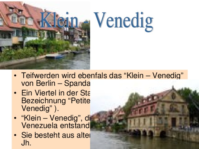 Teifwerden wird ebenfals das “Klein – Venedig” von Berlin – Spandau genannt. Ein Viertel in der Stadt Colmar tr ägt die Bezeichnung “Petite Venise” ( “Klein – Venedig” ). “ Klein – Venedig”, die Kolonie, aus der sp äter Venezuela entstand. Sie besteht aus alten Wohnhäuser aus dem 11. Jh. 