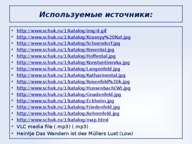 Используемые источники: http://www.schuk.ru/1/katalog/img/d.gif http://www.schuk.ru/1/katalog/Krasnyy%20Kut.jpg http://www.schuk.ru/1/katalog/Schoendorf.jpg http://www.schuk.ru/1/katalog/Rosental.jpg http://www.schuk.ru/1/katalog/Hoffental.jpg http://www.schuk.ru/1/katalog/Konstantinovka.jpg http://www.schuk.ru/1/katalog/Langenfeld.jpg http://www.schuk.ru/1/katalog/Katharinental.jpg http://www.schuk.ru/1/katalog/Rosenfeld%20k.jpg http://www.schuk.ru/1/katalog/Hussenbach(W).jpg http://www.schuk.ru/1/katalog/Gnadenfeld.jpg http://www.schuk.ru/1/katalog/Eckheim.jpg http://www.schuk.ru/1/katalog/Friedenfeld.jpg http://www.schuk.ru/1/katalog/Aehrenfeld.jpg http://www.schuk.ru/1/katalog/map.html VLC media file (.mp3) (.mp3) Heintje Das Wandern ist des Müllers Lust (Low)