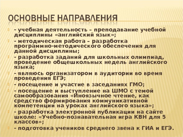 - учебная деятельность – преподавание учебной дисциплины «английский язык»; - методическая работа – разработка программно-методического обеспечения для данной дисциплины; - разработка заданий для школьных олимпиад, проведение общешкольных недель английского языка; - являюсь организатором в аудитории во время проведения ЕГЭ; - посещение и участие в заседаниях ГМО; - посещение и выступление на ШМО с темой самообразования «Иноязычное чтение, как средство формирования коммуникативной компетенции на уроках английского языка»; - разработка электронной публикации на сайте школе: «Учебно-познавательная игра КВН для 5 классов»; - подготовка учеников среднего звена к ГИА и ЕГЭ. 