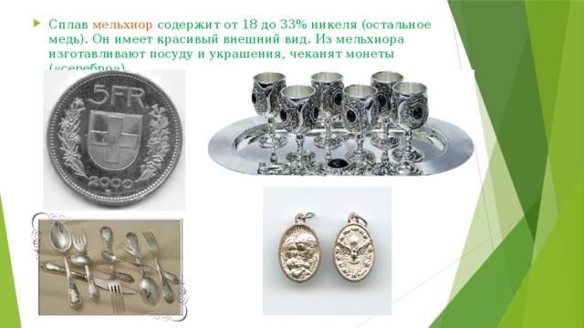 Сплав мельхиор содержит от 18 до 33% никеля (остальное медь). Он имеет красивый внешний вид. Из мельхиора изготавливают посуду и украшения, чеканят монеты («серебро»). 