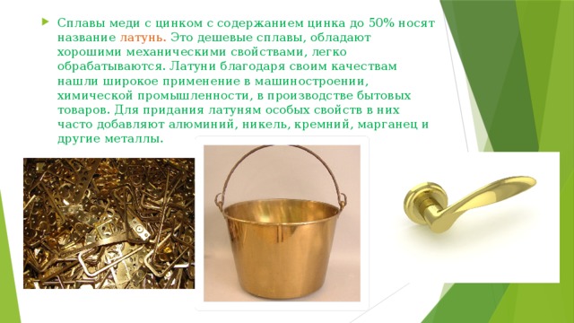 Сплавы меди с цинком с содержанием цинка до 50% носят название латунь. Это дешевые сплавы, обладают хорошими механическими свойствами, легко обрабатываются. Латуни благодаря своим качествам нашли широкое применение в машиностроении, химической промышленности, в производстве бытовых товаров. Для придания латуням особых свойств в них часто добавляют алюминий, никель, кремний, марганец и другие металлы. 