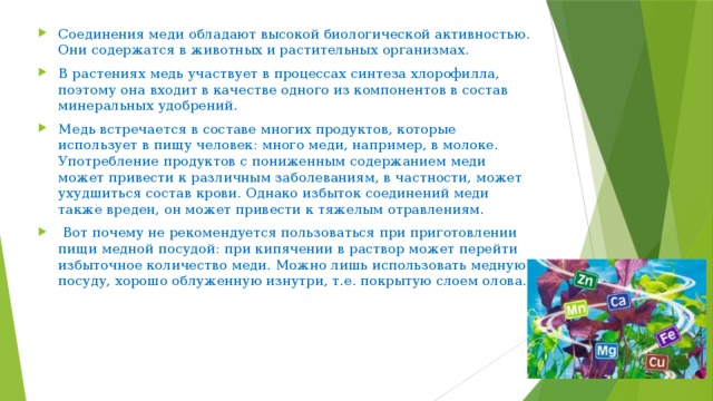 Соединения меди обладают высокой биологической активностью. Они содержатся в животных и растительных организмах. В растениях медь участвует в процессах синтеза хлорофилла, поэтому она входит в качестве одного из компонентов в состав минеральных удобрений. Медь встречается в составе многих продуктов, которые использует в пищу человек: много меди, например, в молоке. Употребление продуктов с пониженным содержанием меди может привести к различным заболеваниям, в частности, может ухудшиться состав крови. Однако избыток соединений меди также вреден, он может привести к тяжелым отравлениям.  Вот почему не рекомендуется пользоваться при приготовлении пищи медной посудой: при кипячении в раствор может перейти избыточное количество меди. Можно лишь использовать медную посуду, хорошо облуженную изнутри, т.е. покрытую слоем олова. 