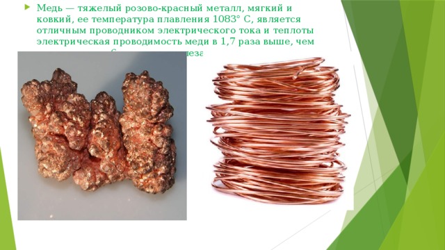 Медь — тяжелый розово-красный металл, мягкий и ковкий, ее температура плавления 1083° С, является отличным проводником электрического тока и теплоты электрическая проводимость меди в 1,7 раза выше, чем алюминия, и в 6 раз выше железа.  