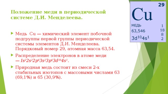 Положение меди в периодической системе Д.И. Менделеева.   Медь Сu — химический элемент побочной подгруппы первой группы периодической системы элементов Д.И. Менделеева. Порядковый номер 29, атомная масса 63,54. Распределение электронов в атоме меди —  Is 2 2s 2 2p 6 3s 2 3p 6 3d 10 4s 1 . Природная медь состоит из смеси 2-х стабильных изотопов с массовыми числами 63 (69,1%) и 65 (30,9%).  