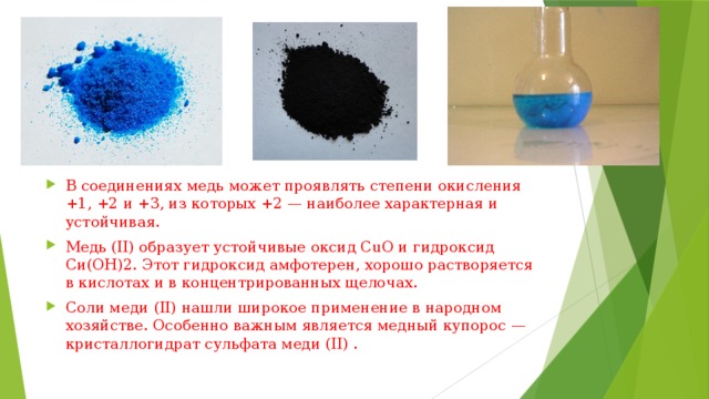 В соединениях медь может проявлять степени окисления +1, +2 и +3, из которых +2 — наиболее характерная и устойчивая. Медь (II) образует устойчивые оксид СuО и гидроксид Си(ОН)2. Этот гидроксид амфотерен, хорошо растворяется в кислотах и в концентрированных щелочах. Соли меди (II) нашли широкое применение в народном хозяйстве. Особенно важным является медный купорос — кристаллогидрат сульфата меди (II) . 