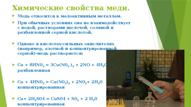 Химические свойства меди. Медь относится к малоактивным металлам. При обычных условиях она не взаимодействует с водой, растворами щелочей, соляной и разбавленной серной кислотой.    Однако в кислотах-сильных окислителях (например, азотной и концентрированной серной)-медь растворяется:   Сu + 8HN0 3  = 3Cu(N0 3  ) 2  + 2NO + 4Н 2 0  разбавленная   Сu + 4HN0 3  = Cu(N0 3 ) 2  + 2N0 2 + 2Н 2 0  концентрированная   Сu+ 2H 2 S04 = CuS04 + S0 2  + 2 Н 2 0  концентрированная   