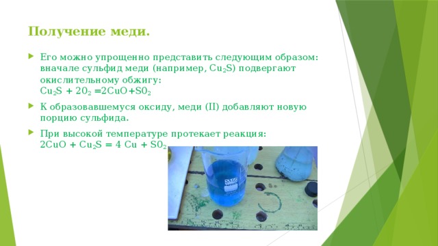 Получение меди.    Его можно упрощенно представить следующим образом: вначале сульфид меди (например, Cu 2 S) подвергают окислительному обжигу:  Cu 2 S + 20 2  =2CuO+S0 2   К образовавшемуся оксиду, меди (II) добавляют новую порцию сульфида. При высокой температуре протекает реакция:  2CuO + Cu 2 S = 4 Сu + S0 2 
