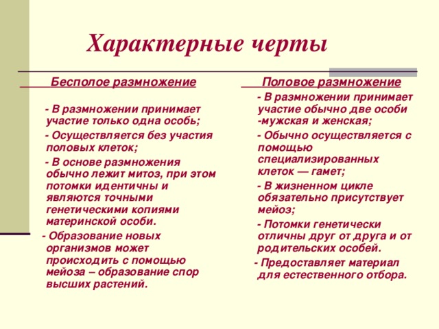  Характерные черты  Бесполое размножение  Половое размножение   - В размножении принимает участие обычно две особи -мужская и женская;  - Обычно осуществляется с помощью специализированных клеток — гамет;  - В жизненном цикле обязательно присутствует мейоз;   - Потомки генетически отличны друг от друга и от родительских особей.  - Предоставляет материал для естественного отбора.   - В размножении принимает участие только одна особь;  - Осуществляется без участия половых клеток;  - В основе размножения обычно лежит митоз, при этом потомки идентичны и являются точными генетическими копиями материнской особи.  - Образование новых организмов может происходить с помощью мейоза – образование спор высших растений.    