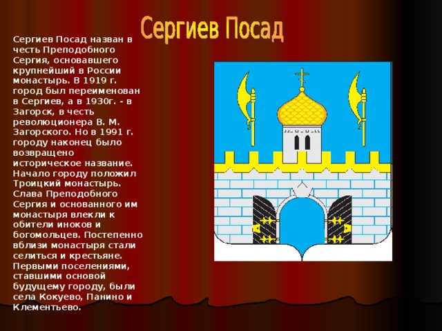 Сергиев Посад назван в честь Преподобного Сергия, основавшего крупнейший в России монастырь. В 1919 г. город был переименован в Сергиев, а в 1930г. - в Загорск, в честь революционера В. М. Загорского. Но в 1991 г. городу наконец было возвращено историческое название.  Начало городу положил Троицкий монастырь. Слава Преподобного Сергия и основанного им монастыря влекли к обители иноков и богомольцев. Постепенно вблизи монастыря стали селиться и крестьяне. Первыми поселениями, ставшими основой будущему городу, были села Кокуево, Панино и Клементьево.  