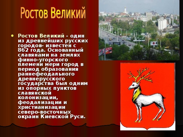 Ростов Великий - один из древнейших русских городов- известен с 862 года. Основанный славянами на землях финно-угорского племени мери город в период образования раннефеодального древнерусского государства был одним из опорных пунктов славянской колонизации, феодализации и христианизации северо-восточных окраин Киевской Руси. 