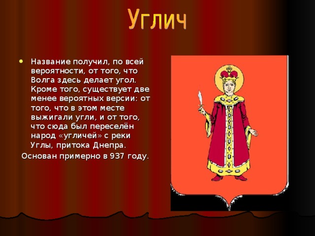 Название получил, по всей вероятности, от того, что Волга здесь делает угол. Кроме того, существует две менее вероятных версии: от того, что в этом месте выжигали угли, и от того, что сюда был переселён народ «угличей» с реки Углы, притока Днепра.  Основан примерно в 937 году. 
