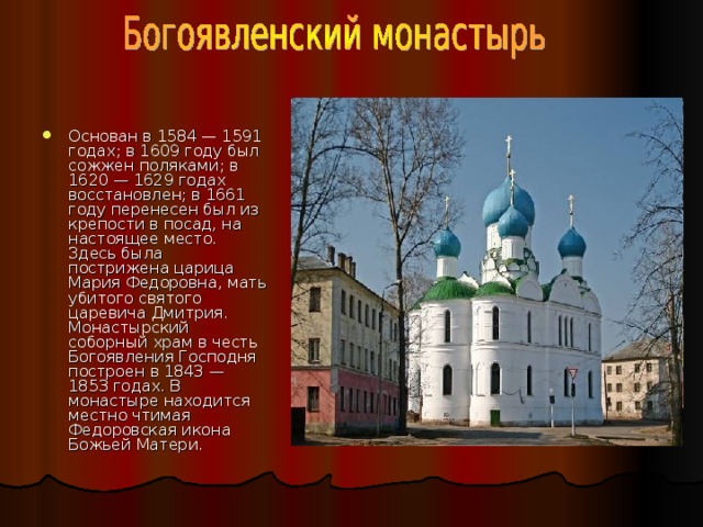 Основан в 1584 — 1591 годах; в 1609 году был сожжен поляками; в 1620 — 1629 годах восстановлен; в 1661 году перенесен был из крепости в посад, на настоящее место. Здесь была пострижена царица Мария Федоровна, мать убитого святого царевича Дмитрия. Монастырский соборный храм в честь Богоявления Господня построен в 1843 — 1853 годах. В монастыре находится местно чтимая Федоровская икона Божьей Матери. 