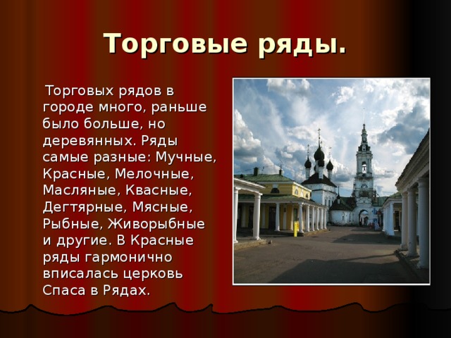 Торговые ряды.  Торговых рядов в городе много, раньше было больше, но деревянных. Ряды самые разные: Мучные, Красные, Мелочные, Масляные, Квасные, Дегтярные, Мясные, Рыбные, Живорыбные и другие. В Красные ряды гармонично вписалась церковь Спаса в Рядах. 