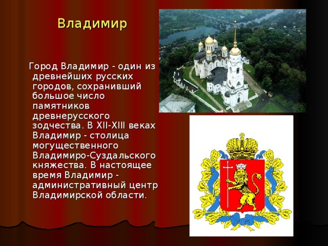 Владимир  Город Владимир - один из древнейших русских городов, сохранивший большое число памятников древнерусского зодчества. В XII-XIII веках Владимир - столица могущественного Владимиро-Суздальского княжества. В настоящее время Владимир - административный центр Владимирской области. 
