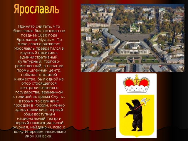 Принято считать, что Ярославль был основан не позднее 1010 года Ярославом Мудрым. По мере своего развития Ярославль превратился в крупный политико-административный, культурный, торгово-ремесленный, а позднее промышленный центр, побывал столицей княжества, был одной из опор строящегося централизованного государства, временной столицей во время Смуты, вторым по величине городом в России, именно здесь появились первый общедоступный  национальный театр и первый провинциальный журнал, найдено «Слово о полку Игореве», несколько икон XIII века.  