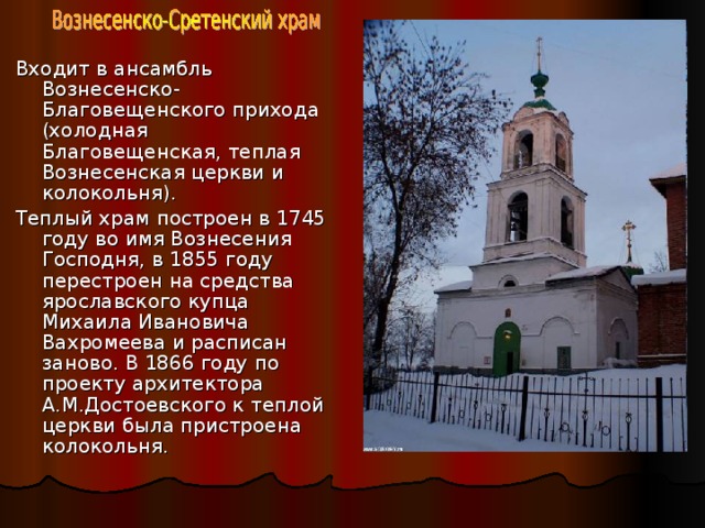 Входит в ансамбль Вознесенско-Благовещенского прихода (холодная Благовещенская, теплая Вознесенская церкви и колокольня). Теплый храм построен в 1745 году во имя Вознесения Господня, в 1855 году перестроен на средства ярославского купца Михаила Ивановича Вахромеева и расписан заново. В 1866 году по проекту архитектора А.М.Достоевского к теплой церкви была пристроена колокольня. 