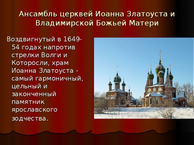 Ансамбль церквей Иоанна Златоуста и Владимирской Божьей Матери   Воздвигнутый в 1649-54 годах напротив стрелки Волги и Которосли, храм Иоанна Златоуста - самый гармоничный, цельный и законченный памятник ярославского зодчества . 