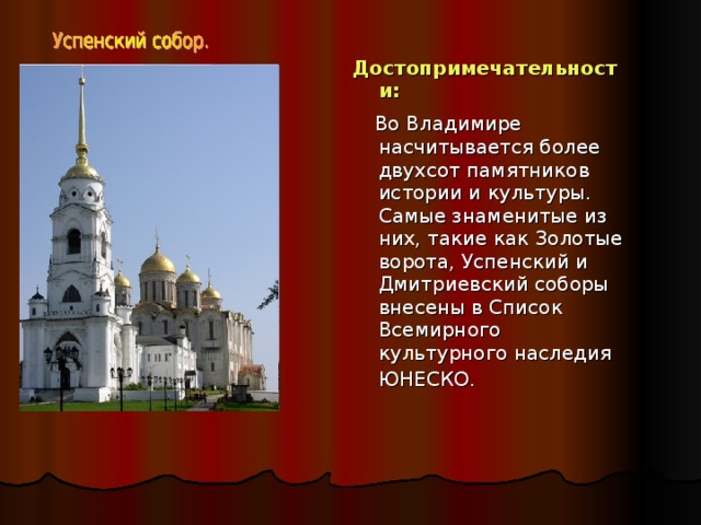Достопримечательности:  Во Владимире насчитывается более двухсот памятников истории и культуры. Самые знаменитые из них, такие как Золотые ворота, Успенский и Дмитриевский соборы внесены в Список Всемирного культурного наследия ЮНЕСКО.  