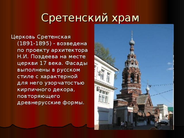 Сретенский храм Церковь Сретенская (1891-1895) - возведена по проекту архитектора Н.И. Поздеева на месте церкви 17 века. Фасады выполнены в русском стиле с характерной для него узорчатостью кирпичного декора, повторяющего древнерусские формы. 