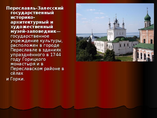  Переславль-Залесский государственный историко-архитектурный и художественный музей-заповедник — государственное учреждение культуры, расположен в городе Переславле в зданиях упразднённого в 1744 году Горицкого монастыря и в Переславском районе в сёлах  и Горки. 