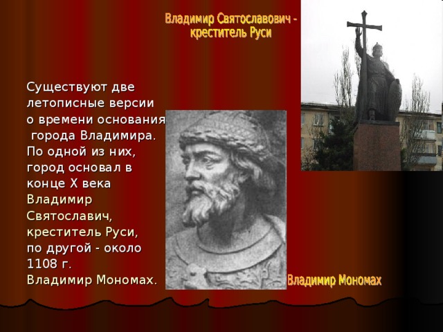 Существуют две летописные версии о времени основания  города Владимира. По одной из них, город основал в конце X века Владимир Святославич, креститель Руси,  по другой - около 1108 г. Владимир Мономах. 