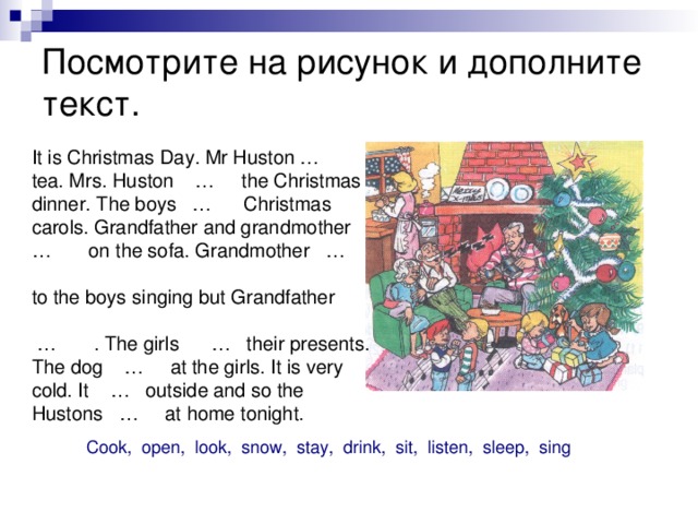 Посмотрите на рисунок и дополните текст. It is Christmas Day. Mr Huston … tea. Mrs. Huston … the Christmas dinner. The boys … Christmas carols. Grandfather and grandmother … on the sofa. Grandmother … to the boys singing but Grandfather … . The girls … their presents. The dog … at the girls. It is very cold. It … outside and so the Hustons … at home tonight. Cook, open, look, snow, stay, drink, sit, listen, sleep, sing 