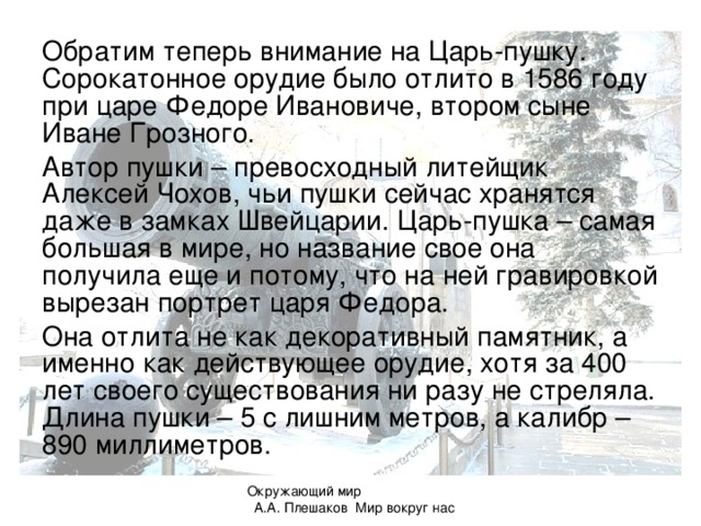 Обратим теперь внимание на Царь-пушку. Сорокатонное орудие было отлито в 1586 году при царе Федоре Ивановиче, втором сыне Иване Грозного. Автор пушки – превосходный литейщик Алексей Чохов, чьи пушки сейчас хранятся даже в замках Швейцарии. Царь-пушка – самая большая в мире, но название свое она получила еще и потому, что на ней гравировкой вырезан портрет царя Федора. Она отлита не как декоративный памятник, а именно как действующее орудие, хотя за 400 лет своего существования ни разу не стреляла. Длина пушки – 5 с лишним метров, а калибр – 890 миллиметров. Окружающий мир А.А. Плешаков Мир вокруг нас 