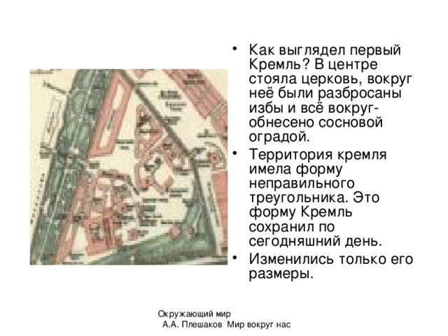 Как выглядел первый Кремль? В центре стояла церковь, вокруг неё были разбросаны избы и всё вокруг- обнесено сосновой оградой. Территория кремля имела форму неправильного треугольника. Это форму Кремль сохранил по сегодняшний день. Изменились только его размеры.  Окружающий мир А.А. Плешаков Мир вокруг нас 